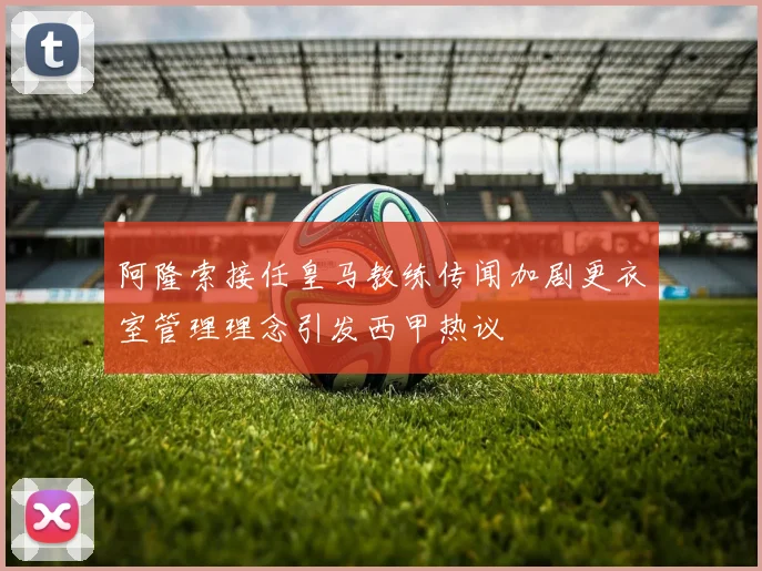 阿隆索接任皇马教练传闻加剧更衣室管理理念引发西甲热议