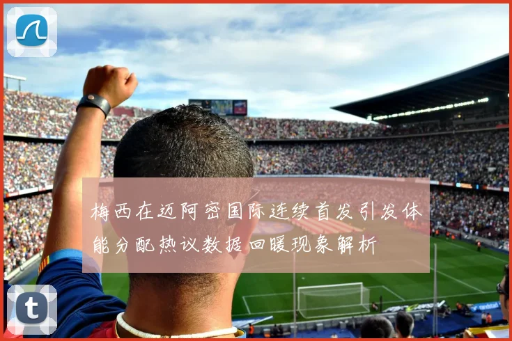 梅西在迈阿密国际连续首发引发体能分配热议数据回暖现象解析